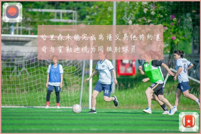 哈里森未能完成离谱交易他将约基奇与霍勒迪视为同级别球员