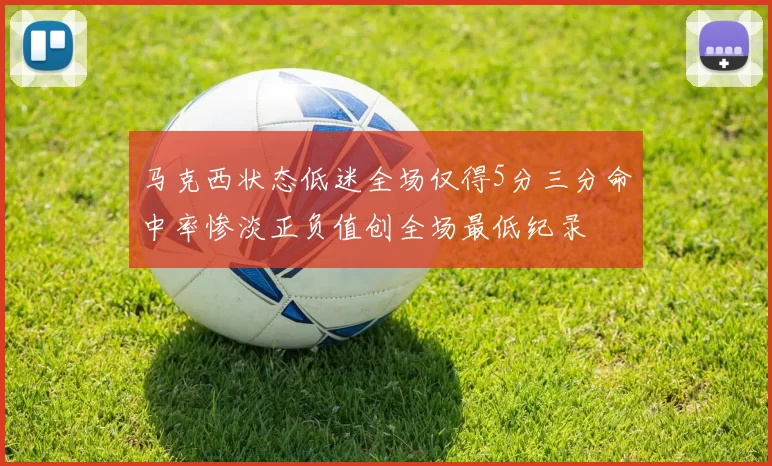 马克西状态低迷全场仅得5分三分命中率惨淡正负值创全场最低纪录