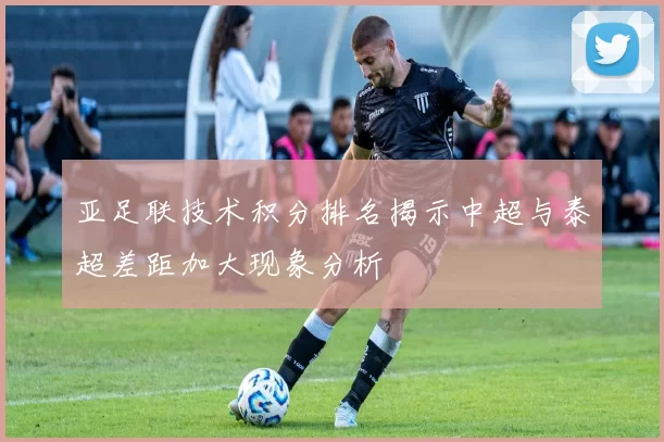 亚足联技术积分排名揭示中超与泰超差距加大现象分析