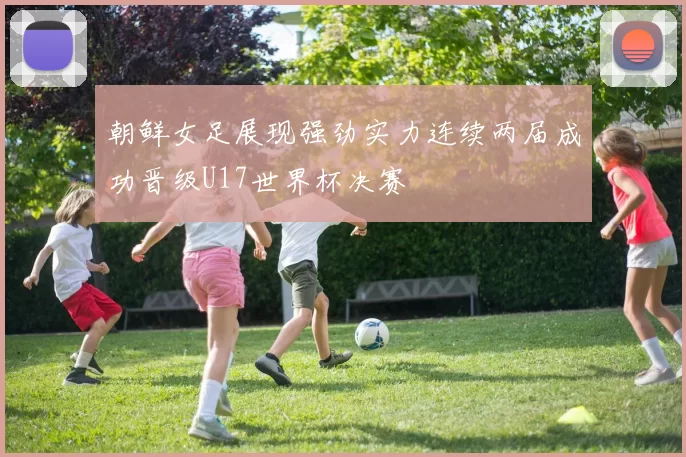 朝鲜女足展现强劲实力连续两届成功晋级U17世界杯决赛