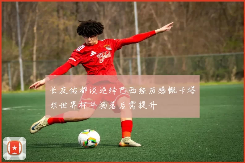 长友佑都谈逆转巴西经历感慨卡塔尔世界杯半场落后需提升