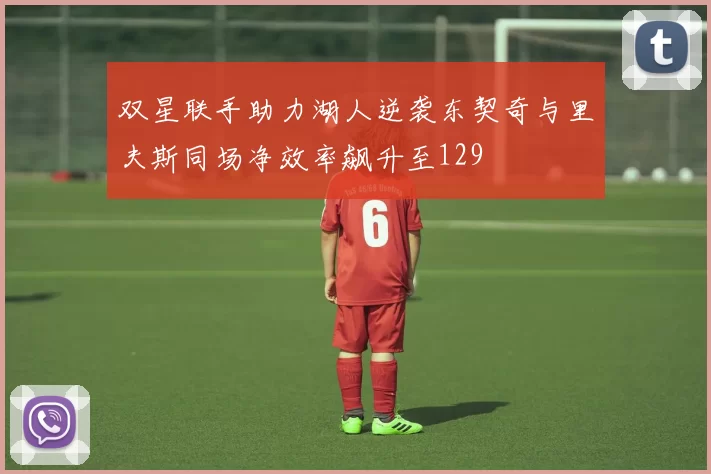 双星联手助力湖人逆袭东契奇与里夫斯同场净效率飙升至129