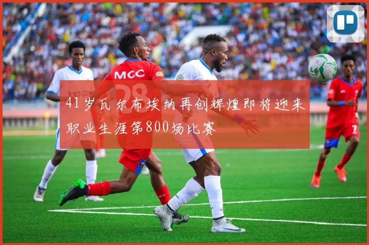 41岁瓦尔布埃纳再创辉煌即将迎来职业生涯第800场比赛