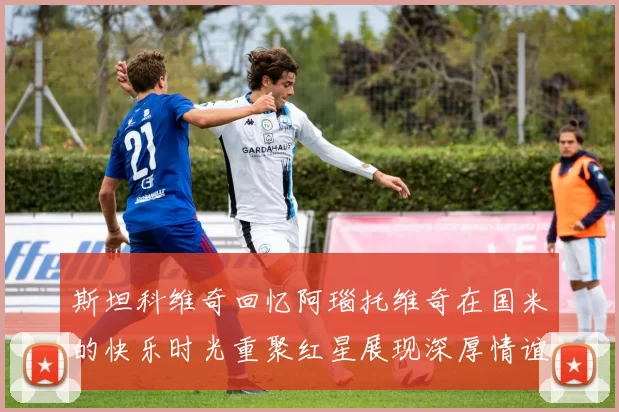 斯坦科维奇回忆阿瑙托维奇在国米的快乐时光重聚红星展现深厚情谊