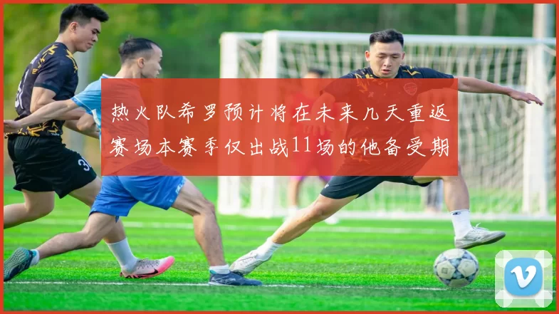 热火队希罗预计将在未来几天重返赛场本赛季仅出战11场的他备受期待