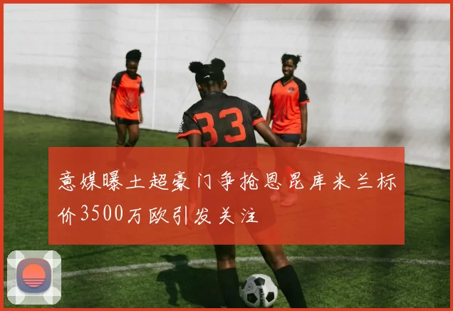 意媒曝土超豪门争抢恩昆库米兰标价3500万欧引发关注