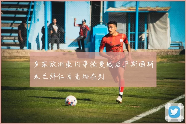 多家欧洲豪门争抢曼城后卫斯通斯米兰拜仁马竞均在列