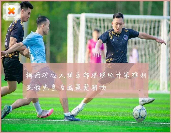 梅西对各大俱乐部进球统计塞维利亚领先皇马成最爱猎物