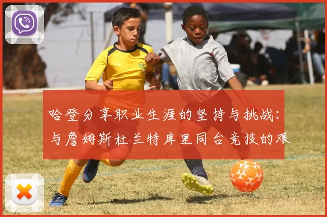 哈登分享职业生涯的坚持与挑战：与詹姆斯杜兰特库里同台竞技的艰辛