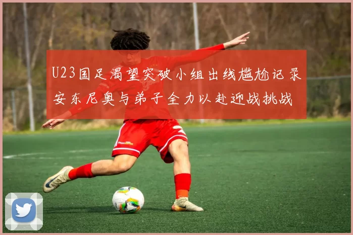 U23国足渴望突破小组出线尴尬记录安东尼奥与弟子全力以赴迎战挑战