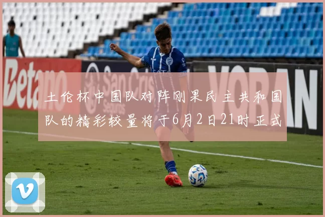 土伦杯中国队对阵刚果民主共和国队的精彩较量将于6月2日21时正式开启