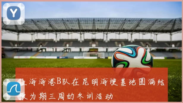上海海港B队在昆明海埂基地圆满结束为期三周的冬训活动