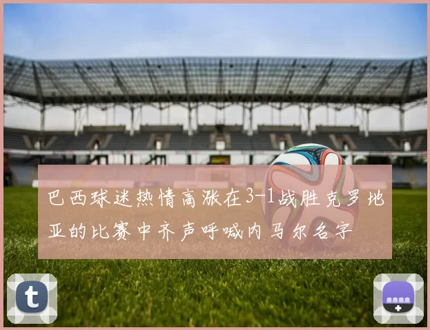 巴西球迷热情高涨在3-1战胜克罗地亚的比赛中齐声呼喊内马尔名字