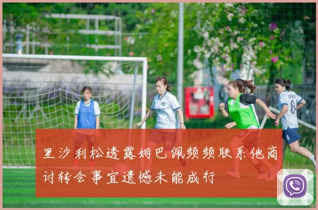 里沙利松透露姆巴佩频频联系他商讨转会事宜遗憾未能成行