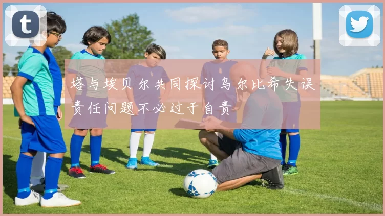 塔与埃贝尔共同探讨乌尔比希失误责任问题不必过于自责