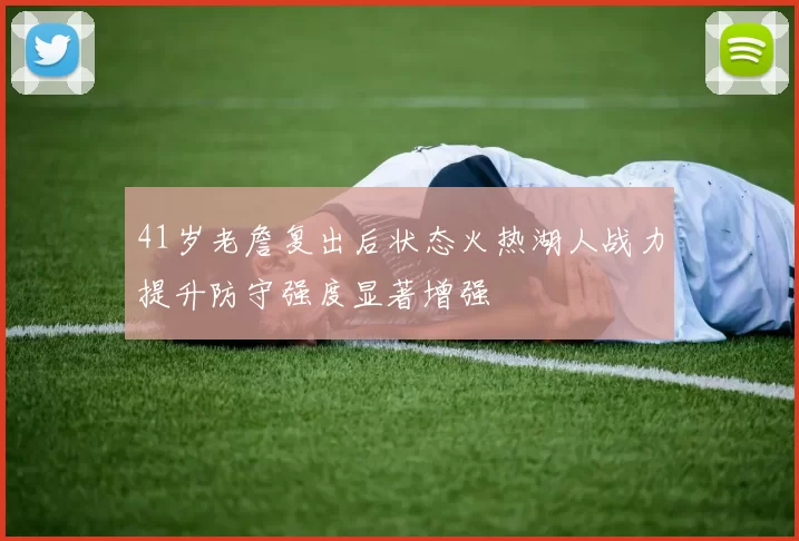 41岁老詹复出后状态火热湖人战力提升防守强度显著增强