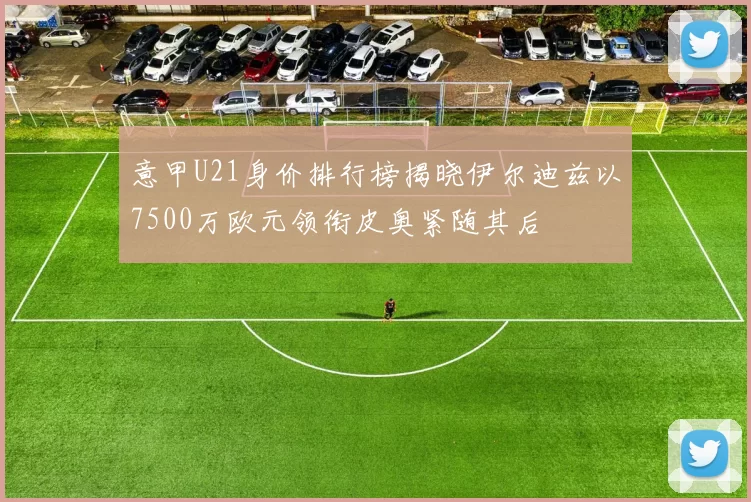 意甲U21身价排行榜揭晓伊尔迪兹以7500万欧元领衔皮奥紧随其后