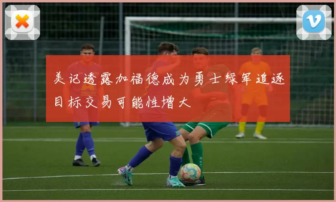 美记透露加福德成为勇士绿军追逐目标交易可能性增大