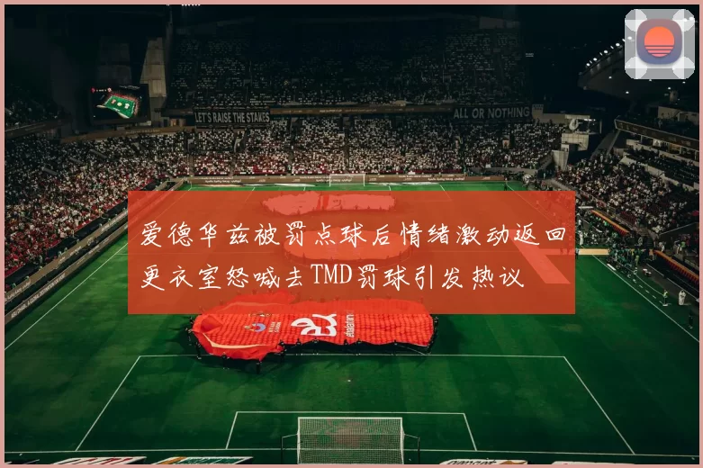 爱德华兹被罚点球后情绪激动返回更衣室怒喊去TMD罚球引发热议