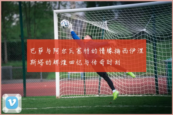 巴萨与阿尔瓦塞特的情缘梅西伊涅斯塔的辉煌回忆与传奇时刻