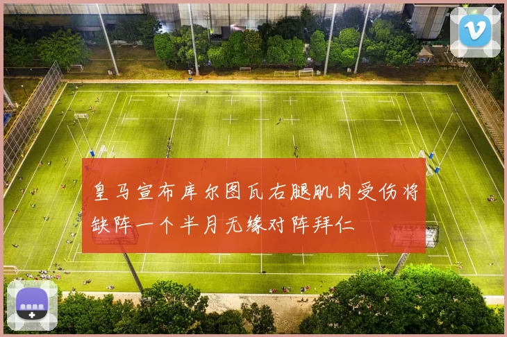 皇马宣布库尔图瓦右腿肌肉受伤将缺阵一个半月无缘对阵拜仁
