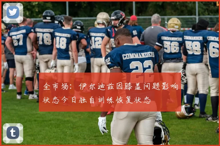 全市场：伊尔迪兹因膝盖问题影响状态今日独自训练恢复状态