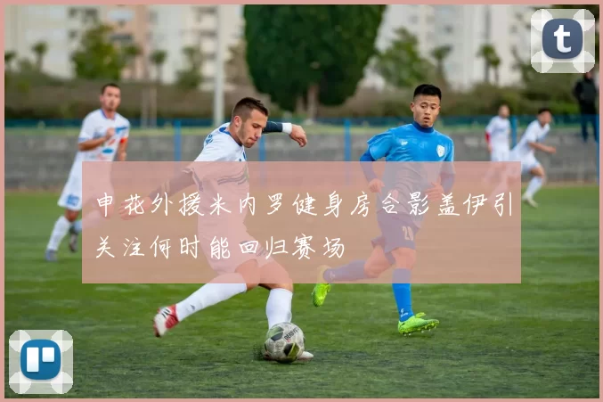 申花外援米内罗健身房合影盖伊引关注何时能回归赛场