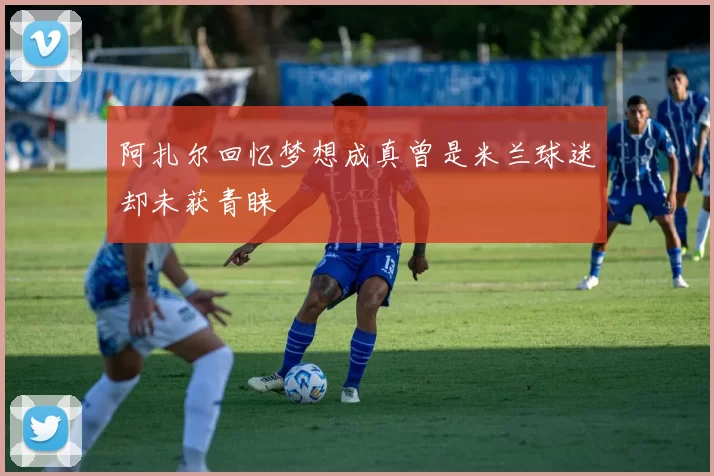 阿扎尔回忆梦想成真曾是米兰球迷却未获青睐