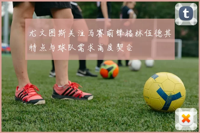 尤文图斯关注马赛前锋格林伍德其特点与球队需求高度契合