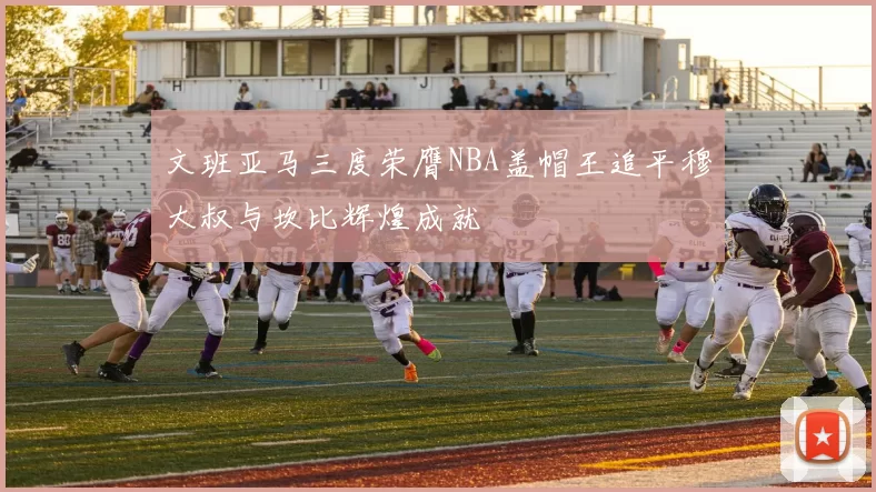 文班亚马三度荣膺NBA盖帽王追平穆大叔与坎比辉煌成就