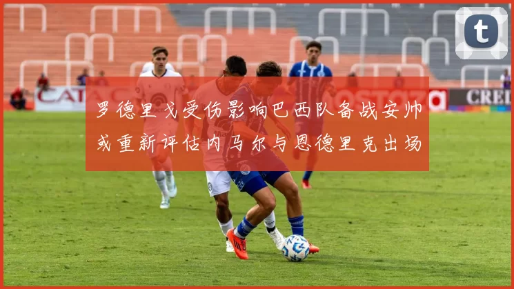 罗德里戈受伤影响巴西队备战安帅或重新评估内马尔与恩德里克出场计划