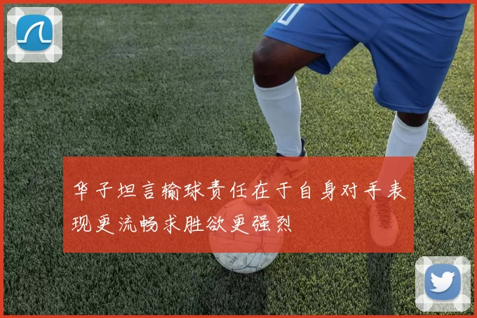 华子坦言输球责任在于自身对手表现更流畅求胜欲更强烈