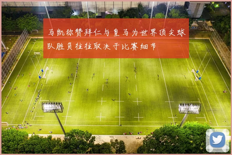 马凯称赞拜仁与皇马为世界顶尖球队胜负往往取决于比赛细节