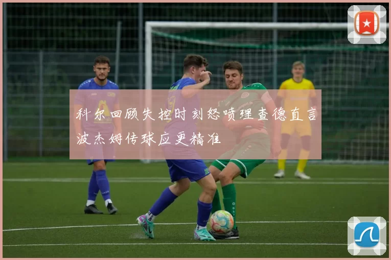 科尔回顾失控时刻怒喷理查德直言波杰姆传球应更精准
