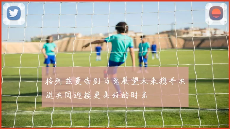格列兹曼告别马竞展望未来携手共进共同迎接更美好的时光