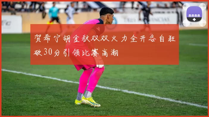 贺希宁胡金秋双双火力全开各自狂砍30分引领比赛高潮